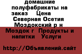 домашние полуфабрикаты на заказ  › Цена ­ 150 - Северная Осетия, Моздокский р-н, Моздок г. Продукты и напитки » Услуги   